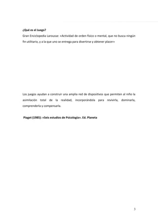 ¿Qué es el Juego?
Gran Enciclopedia Larousse: «Actividad de orden físico o mental, que no busca ningún
fin utilitario, y a la que uno se entrega para divertirse y obtener placer»
Los juegos ayudan a construir una amplia red de dispositivos que permiten al niño la
asimilación total de la realidad, incorporándola para revivirla, dominarla,
comprenderla y compensarla.
Piaget (1985): «Seis estudios de Psicología». Ed. Planeta
3
 