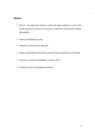 Objetivos:
 Ofrecer una experiencia distinta a través del juego mediante la cual el niño
pueda conocerse así mismo, a los demás e interiorizar conocimientos propios
de Geografía.
 Potenciar habilidades sociales.
 Favorecer la comunicación adecuada.
 Apoyar la participación del alumno, de forma natural, espontánea y orientada.
 Promover una actitud investigadora, curiosa y crítica.
 Presentar al alumno actividades desafiantes.
4
 