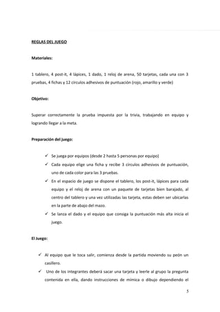 REGLAS DEL JUEGO
Materiales:
1 tablero, 4 post-it, 4 lápices, 1 dado, 1 reloj de arena, 50 tarjetas, cada una con 3
pruebas, 4 fichas y 12 círculos adhesivos de puntuación (rojo, amarillo y verde)
Objetivo:
Superar correctamente la prueba impuesta por la trivia, trabajando en equipo y
logrando llegar a la meta.
Preparación del juego:
 Se juega por equipos (desde 2 hasta 5 personas por equipo)
 Cada equipo elige una ficha y recibe 3 círculos adhesivos de puntuación,
uno de cada color para las 3 pruebas.
 En el espacio de juego se dispone el tablero, los post-it, lápices para cada
equipo y el reloj de arena con un paquete de tarjetas bien barajado, al
centro del tablero y una vez utilizadas las tarjeta, estas deben ser ubicarlas
en la parte de abajo del mazo.
 Se lanza el dado y el equipo que consiga la puntuación más alta inicia el
juego.
El Juego:
 Al equipo que le toca salir, comienza desde la partida moviendo su peón un
casillero.
 Uno de los integrantes deberá sacar una tarjeta y leerle al grupo la pregunta
contenida en ella, dando instrucciones de mímica o dibujo dependiendo el
5
 