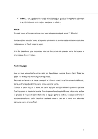  MÍMICA: Un jugador del equipo debe conseguir que sus compañeros adivinen
la acción indicada en la tarjeta mediante la mímica.
NOTA:
En cada turno, el tiempo máximo está marcado por el reloj de arena (1 Minuto).
Por otra parte en cada turno, el jugador que realiza la prueba debe alternarse con otro
cada vez que se ha de volver a jugar.
El o los jugadores que responden son los únicos que no pueden mirar la tarjeta o
prueba que deben realizar.
Final del Juego:
Una vez que un equipo ha conseguido los 3 puntos de colores, deberá hacer llegar su
peón a la meta para intentar ganar la partida.
Para caer en la meta, se ha de conseguir el número exacto en el lanzamiento del dado,
de lo contrario deberán intentarlo en su próximo turno.
Cuando el peón llega a la meta, los otros equipos escogen el tema para una prueba
final tomando la siguiente tarjeta. En este caso el equipo decide que integrante realiza
la prueba. Si responde correctamente el equipo gana la partida. En caso contrario el
equipo devuelve su peón 3 casillas y deberá volver a caer en la meta más adelante
para una nueva prueba final.
7
 