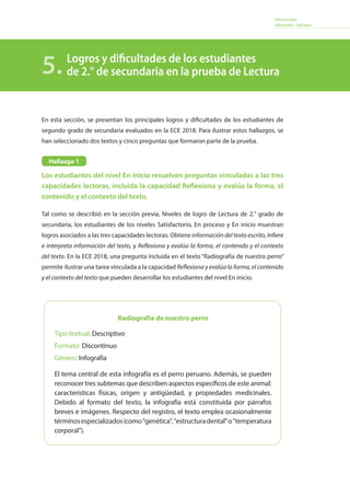 Informe para
docentes - Lectura
En esta sección, se presentan los principales logros y dificultades de los estudiantes de
segundo grado de secundaria evaluados en la ECE 2018. Para ilustrar estos hallazgos, se
han seleccionado dos textos y cinco preguntas que formaron parte de la prueba.
Los estudiantes del nivel En inicio resuelven preguntas vinculadas a las tres
capacidades lectoras, incluida la capacidad Reflexiona y evalúa la forma, el
contenido y el contexto del texto.
Tal como se describió en la sección previa, Niveles de logro de Lectura de 2.° grado de
secundaria, los estudiantes de los niveles Satisfactorio, En proceso y En inicio muestran
logros asociados a las tres capacidades lectoras: Obtiene información del texto escrito, Infiere
e interpreta información del texto, y Reflexiona y evalúa la forma, el contenido y el contexto
del texto. En la ECE 2018, una pregunta incluida en el texto “Radiografía de nuestro perro”
permite ilustrar una tarea vinculada a la capacidad Reflexiona y evalúa la forma, el contenido
y el contexto del texto que pueden desarrollar los estudiantes del nivel En inicio.
Logros y dificultades de los estudiantes
de 2.° de secundaria en la prueba de Lectura5.
Radiografía de nuestro perro
Tipo textual: Descriptivo
Formato: Discontinuo
Género: Infografía
El tema central de esta infografía es el perro peruano. Además, se pueden
reconocer tres subtemas que describen aspectos específicos de este animal:
características físicas, origen y antigüedad, y propiedades medicinales.
Debido al formato del texto, la infografía está constituida por párrafos
breves e imágenes. Respecto del registro, el texto emplea ocasionalmente
términosespecializados(comogenética,estructuradentalotemperatura
corporal).
Hallazgo 1
 