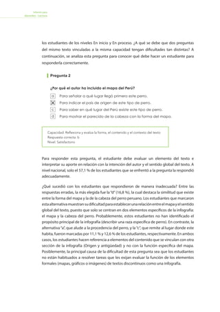 Informe para
docentes - Lectura
Para responder esta pregunta, el estudiante debe evaluar un elemento del texto e
interpretar su aporte en relación con la intención del autor y el sentido global del texto. A
nivel nacional, solo el 57,1 % de los estudiantes que se enfrentó a la pregunta la respondió
adecuadamente.
¿Qué sucedió con los estudiantes que respondieron de manera inadecuada? Entre las
respuestas erradas, la más elegida fue la “d”(16,8 %), la cual destaca la similitud que existe
entre la forma del mapa y la de la cabeza del perro peruano. Los estudiantes que marcaron
estaalternativamuestransudificultadparaestablecerunarelaciónentreelmapayelsentido
global del texto, puesto que solo se centran en dos elementos específicos de la infografía:
el mapa y la cabeza del perro. Probablemente, estos estudiantes no han identificado el
propósito principal de la infografía (describir una raza específica de perro). En contraste, la
alternativa“a”, que alude a la procedencia del perro, y la“c”, que remite al lugar donde este
habita, fueron marcadas por 11,1 % y 12,6 % de los estudiantes, respectivamente. En ambos
casos, los estudiantes hacen referencia a elementos del contenido que se vinculan con otra
sección de la infografía (Origen y antigüedad) y no con la función específica del mapa.
Posiblemente, la principal causa de la dificultad de esta pregunta sea que los estudiantes
no están habituados a resolver tareas que les exijan evaluar la función de los elementos
formales (mapas, gráficos o imágenes) de textos discontinuos como una infografía.
Pregunta 2
Capacidad: Reflexiona y evalúa la forma, el contenido y el contexto del texto
Respuesta correcta: b
Nivel: Satisfactorio
Es pequeño.
Es mediano.
Es grande.
Es muy grande.
Julio tiene un perro sin pelo del Perú que mide 61 cm y pesa 23 kilogramos.
De acuerdo con la tabla “Talla y peso”, ¿qué tipo de perro es?
Para señalar a qué lugar llegó primero este perro.
Para indicar el país de origen de este tipo de perro.
Para saber en qué lugar del Perú existe este tipo de perro.
Para mostrar el parecido de la cabeza con la forma del mapa.
Se debe a que su piel es lisa.
Se debe a la temperatura de su cuerpo.
Se debe a un cambio genético.
Se debe a que sus músculos son elásticos.
¿Por qué el autor ha incluido el mapa del Perú?
El pelo del perro peruano no crece o crece muy poco. Según el texto, ¿a qué
se debe esto?
23
24
25
a
b
c
d
a
b
c
d
a
b
c
d
Forma1-Lectura 15
CTC12S00009CTC12S00010CTC12S00234
los estudiantes de los niveles En inicio y En proceso. ¿A qué se debe que dos preguntas
del mismo texto vinculadas a la misma capacidad tengan dificultades tan distintas? A
continuación, se analiza esta pregunta para conocer qué debe hacer un estudiante para
responderla correctamente.
 