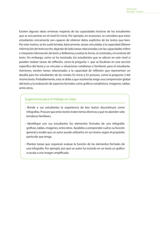 Informe para
docentes - Lectura
Existen algunas ideas erróneas respecto de las capacidades lectoras de los estudiantes
que se encuentran en el nivel En inicio. Por ejemplo, en ocasiones, se considera que estos
estudiantes únicamente son capaces de obtener datos explícitos de los textos que leen.
Por este motivo, se les suele brindar, básicamente, tareas vinculadas a la capacidad Obtiene
informacióndeltextoescrito,dejando de lado tareas relacionadas con las capacidades Infiere
e interpreta información del texto y Reflexiona y evalúa la forma, el contenido y el contexto del
texto. Sin embargo, como se ha mostrado, los estudiantes que se ubican en este nivel sí
pueden realizar tareas de reflexión, como la pregunta 1, que se focalizan en una sección
específica del texto y se vinculan a situaciones cotidianas o familiares para el estudiante.
Asimismo, existen tareas relacionadas a la capacidad de reflexión que representan un
desafío para los estudiantes de los niveles En inicio y En proceso, como la pregunta 2 del
mismo texto. Probablemente, esto se debe a que resolverlas exige una comprensión global
del texto y la evaluación de aspectos formales como gráficos estadísticos, imágenes, tablas,
entre otros.
Sugerencias para el trabajo en clase
- Brinde a sus estudiantes la experiencia de leer textos discontinuos como
infografías. Procure que estos textos traten temas diversos y que no aborden solo
temáticas familiares.
- Identifique con sus estudiantes los elementos formales de una infografía:
gráficos, tablas, imágenes, entre otros. Ayúdelos a comprender cuál es su función
general y resalte que un autor puede utilizarlos en sus textos según el propósito
particular que tenga.
- Plantee tareas que requieran evaluar la función de los elementos formales de
una infografía. Por ejemplo, por qué un autor ha incluido en un texto un gráfico
a escala o una imagen amplificada.
 
