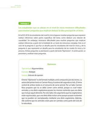 Informe para
docentes - Lectura
Opiniones
Tipo textual: Argumentativo
Formato: Múltiple
Género: Artículo de opinión
El texto Opiniones es de formato múltiple y está compuesto por dos textos. La
autora del primer texto es Carmen Rosa y la autora del segundo es Inés. El tema
central de ambos textos es el consumo de carne animal. Por un lado, Carmen
Rosa propone que no se debe comer carne animal, porque es cruel matar
animales y una dieta vegetariana provee los mismos nutrientes que una dieta
que incluye aquel alimento. Por otro lado, Inés argumenta que los vegetarianos
están equivocados, que una dieta debe incluir carne porque poseen nutrientes
que no pueden ser reemplazados mediante una dieta vegetariana. Además,
ella sostiene que los animales están para ser comidos como parte del ciclo de
la naturaleza.
Los estudiantes que se ubican en el nivel En inicio mostraron dificultades
para resolver preguntas que implican deducir la idea principal de un texto.
En la ECE 2018, los estudiantes del nivel En inicio lograron resolver preguntas que requieren
realizar inferencias sobre partes específicas del texto, como deducir una relación de
causalidad. Sin embargo, mostraron dificultades para resolver preguntas que implican
realizar inferencias a partir de la totalidad de un texto de estructura compleja. Este es el
caso de la pregunta 3, que fue un desafío para los estudiantes del nivel En inicio, y de la
pregunta 4, que representó un desafío para los estudiantes de los niveles En inicio y En
proceso. Ambas preguntas se plantearon a partir del texto“Opiniones”. A continuación, se
presentan y analizan estas preguntas.
Hallazgo 2
 