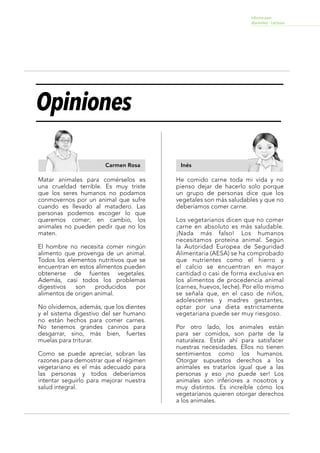 Informe para
docentes - Lectura
Lee los siguientes textos.
Carmen Rosa Inés
Opiniones
MinisteriodeEducacióndelPerú,OficinadeMedicióndelaCalidaddelosAprendizajes(2014).Opiniones.
Matar animales para comérselos es
una crueldad terrible. Es muy triste
que los seres humanos no podamos
conmovernos por un animal que sufre
cuando es llevado al matadero. Las
personas podemos escoger lo que
queremos comer; en cambio, los
animales no pueden pedir que no los
maten.
El hombre no necesita comer ningún
alimento que provenga de un animal.
Todos los elementos nutritivos que se
encuentran en estos alimentos pueden
obtenerse de fuentes vegetales.
Además, casi todos los problemas
digestivos son producidos por
alimentos de origen animal.
No olvidemos, además, que los dientes
y el sistema digestivo del ser humano
no están hechos para comer carnes.
No tenemos grandes caninos para
desgarrar, sino, más bien, fuertes
muelas para triturar.
Como se puede apreciar, sobran las
razones para demostrar que el régimen
vegetariano es el más adecuado para
las personas y todos deberíamos
intentar seguirlo para mejorar nuestra
salud integral.
He comido carne toda mi vida y no
pienso dejar de hacerlo solo porque
un grupo de personas dice que los
vegetales son más saludables y que no
deberíamos comer carne.
Los vegetarianos dicen que no comer
carne en absoluto es más saludable.
¡Nada más falso! Los humanos
necesitamos proteína animal. Según
la Autoridad Europea de Seguridad
Alimentaria (AESA) se ha comprobado
que nutrientes como el hierro y
el calcio se encuentran en mayor
cantidad o casi de forma exclusiva en
los alimentos de procedencia animal
(carnes, huevos, leche). Por ello mismo
se señala que, en el caso de niños,
adolescentes y madres gestantes,
optar por una dieta estrictamente
vegetariana puede ser muy riesgoso.
Por otro lado, los animales están
para ser comidos, son parte de la
naturaleza. Están ahí para satisfacer
nuestras necesidades. Ellos no tienen
sentimientos como los humanos.
Otorgar supuestos derechos a los
animales es tratarlos igual que a las
personas y eso ¡no puede ser! Los
animales son inferiores a nosotros y
muy distintos. Es increíble cómo los
vegetarianos quieren otorgar derechos
a los animales.
Forma2-Lectura 7
 
