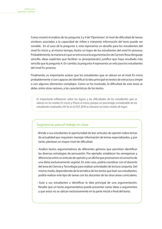 Informe para
docentes - Lectura
Como mostró el análisis de las pregunta 3 y 4 de“Opiniones”, el nivel de dificultad de tareas
similares asociadas a la capacidad de Infiere e interpreta información del texto puede ser
variable. En el caso de la pregunta 3, esta representa un desafío para los estudiantes del
nivel En inicio y, al mismo tiempo, ilustra un logro de los estudiantes del nivel En proceso.
Probablemente,lamaneraenqueseestructuralaargumentacióndeCarmenRosa(lenguaje
sencillo, ideas explícitas que facilitan su jerarquización) justifica que haya resultado más
sencilla que la pregunta 4. En cambio, la pregunta 4 representa un reto para los estudiantes
del nivel En proceso.
Finalmente, es importante aclarar que los estudiantes que se ubican en el nivel En inicio
probablemente sí son capaces de identificar la idea principal en textos de estructura simple
o con algunos elementos complejos. Como se ha mostrado, la dificultad de esta tarea se
debe, entre otras razones, a las características de los textos.
Es importante reflexionar sobre los logros y las dificultades de los estudiantes que se
ubican en los niveles En inicio y Previo al inicio, porque un porcentaje considerable de los
estudiantes evaluados (56 %) en la ECE 2018 se ubicaron en estos niveles de logro.
Sugerencias para el trabajo en clase
- Brinde a sus estudiantes la oportunidad de leer artículos de opinión sobre temas
de actualidad que requieren manejar información de temas especializados, y por
tanto, plantean un mayor nivel de dificultad.
- Analice textos argumentativos de diferentes géneros que permitan identificar
las diversas estrategias de persuasión. Por ejemplo: establecer las semejanzas y
diferenciasentreunartículodeopiniónyunafichequepromuevenelconsumode
una dieta exclusivamente vegetal. En este caso, podría coordinar con el docente
del área de Ciencia y Tecnología para realizar actividades de lectura conjunta. Del
mismo modo, dependiendo de la temática de los textos que lean sus estudiantes,
podría realizar este tipo de tareas con los docentes de las otras áreas curriculares.
- Guíe a sus estudiantes a identificar la idea principal de una argumentación.
Resalte que un texto argumentativo puede presentar varias ideas o argumentos
y que estos no se ubican exclusivamente en la parte inicial o final del texto.
 