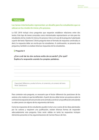 Informe para
docentes - Lectura
Las tareas intertextuales representan un desafío para los estudiantes que se
ubican en los niveles En inicio y En proceso.
La ECE 2018 incluyó cinco preguntas que requerían establecer relaciones entre dos
textos. Este tipo de tareas conocidas como intertextuales representaron un reto para los
estudiantes de los niveles En inicio y En proceso. Este es el caso de la pregunta 5 planteada
a partir del texto “Opiniones”. Dicha pregunta tiene el formato de respuesta construida; es
decir, la respuesta debe ser escrita por los estudiantes. A continuación, se presenta esta
pregunta y también se analizan diversas respuestas de los estudiantes.
Pregunta 5
Capacidad: Reflexiona y evalúa la forma, el contenido y el contexto del texto
Nivel: Satisfactorio
Para contestar esta pregunta, es necesario que el lector diferencie las posiciones de las
autoras y los modos en que las defienden. A partir de eso, debe tomar una postura sobre la
controversiaexpuesta(elconsumodecarneanimal)yconstruirunajustificaciónarticulando
su saber previo con alguno de los argumentos del texto.
Como las respuestas de los estudiantes pueden incluir una o varias de las ideas planteadas
por las autoras y requieren una justificación, existen diversas formas de responder
adecuadamente esta pregunta. Estas serán válidas en tanto las respuestas incluyan
elementos presentes en las argumentaciones de Carmen Rosa o de Inés.
Hallazgo 3. Las tareas intertextuales representan un desafío para los estudiantes que se
ubican en los niveles En inicio y En proceso
La ECE 2018 incluyó cinco preguntas que requerían establecer relaciones entre dos textos. Este
tipo de tareas conocidas como intertextuales representaron un reto para los estudiantes de los
niveles En inicio y En proceso. Este es el caso de la pregunta 5 planteada a partir del texto
“Opiniones”. Dicha pregunta tiene el formato de respuesta construida; es decir, la respuesta
debe ser escrita por los estudiantes. A continuación, se presenta esta pregunta y también se
analizan diversas respuestas de los estudiantes.
Pregunta 5
Texto: Opiniones
Capacidad: Reflexiona y evalúa la forma, el contenido y el contexto del texto.
Para contestar esta pregunta, es necesario que el lector diferencie las posiciones de las autoras
y los modos en que las defienden. A partir de eso, debe tomar una postura sobre la controversia
expuesta (el consumo de carne animal) y construir una justificación articulando su saber previo
con alguno de los argumentos del texto. Por eso, resolver esta tarea supone un nivel de dificultad
mayor que las preguntas 3 y 4.
Como las respuestas de los estudiantes pueden incluir una o varias de las ideas planteadas por
las autoras y requieren una justificación, existen diversas formas de responder adecuadamente
esta pregunta. Estas serán válidas en tanto las respuestas incluyan elementos presentes en las
argumentaciones de Carmen Rosa o de Inés.
A nivel nacional, solo el 53,9 % de los estudiantes respondió de forma adecuada esta pregunta.
Aunque las respuestas son variadas, es posible clasificarlas en dos grupos: respuestas que aluden
a un solo argumento de alguna de las autoras y respuestas que hacen referencia a más de un
Hallazgo 3
 