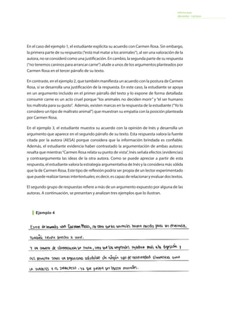 Informe para
docentes - Lectura
En el caso del ejemplo 1, el estudiante explicita su acuerdo con Carmen Rosa. Sin embargo,
la primera parte de su respuesta (“está mal matar a los animales”), al ser una valoración de la
autora, no se consideró como una justificación. En cambio, la segunda parte de su respuesta
(“no tenemos caninos para arrancar carne”) alude a unos de los argumentos planteados por
Carmen Rosa en el tercer párrafo de su texto.
En contraste, en el ejemplo 2, que también manifiesta un acuerdo con la postura de Carmen
Rosa, sí se desarrolla una justificación de la respuesta. En este caso, la estudiante se apoya
en un argumento incluido en el primer párrafo del texto y lo expone de forma detallada:
consumir carne es un acto cruel porque “los animales no deciden morir” y “el ser humano
los maltrata para su gusto”. Además, existen marcas en la respuesta de la estudiante (“Yo lo
considero un tipo de maltrato animal”) que muestran su empatía con la posición planteada
por Carmen Rosa.
En el ejemplo 3, el estudiante muestra su acuerdo con la opinión de Inés y desarrolla un
argumento que aparece en el segundo párrafo de su texto. Esta respuesta valora la fuente
citada por la autora (AESA) porque considera que la información brindada es confiable.
Además, el estudiante evidencia haber contrastado la argumentación de ambas autoras:
resalta que mientras“Carmen Rosa relata su punto de vista”, Inés señala efectos (evidencias)
y contraargumenta las ideas de la otra autora. Como se puede apreciar a partir de esta
respuesta, el estudiante valora la estrategia argumentativa de Inés y la considera más sólida
que la de Carmen Rosa. Este tipo de reflexión podría ser propia de un lector experimentado
que puede realizar tareas intertextuales; es decir, es capaz de relacionar y evaluar dos textos.
El segundo grupo de respuestas refiere a más de un argumento expuesto por alguna de las
autoras. A continuación, se presentan y analizan tres ejemplos que lo ilustran.
Ejemplo 4
 