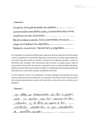 Informe para
docentes - Lectura
En el ejemplo 6, la respuesta evidencia que, luego de evaluar las opiniones de Carmen Rosa
e Inés, la estudiante ha encontrado elementos convincentes en ambas argumentaciones
(“En parte estoy de acuerdo con ambas”). A partir de esa reflexión, procedió a tomar los
elementos que consideró más convincentes para construir su propia postura sobre el
consumo de carne animal. Así, incluye un argumento que se puede extrapolar del primer
párrafo de Carmen Rosa (Los animales no deben ser maltratados) y del segundo párrafo del
texto de Inés (La carne tiene una gran cantidad de nutrientes).
A nivel nacional, el 43,6 % de estudiantes no pudo responder esta pregunta de forma
correcta. ¿Qué tipo de error evidencian sus respuestas? Uno de los errores más frecuentes
fue la mala comprensión de las ideas de Carmen Rosa e Inés, tal y como se observa en el
ejemplo 7.
Ejemplo 6
Ejemplo 7
 