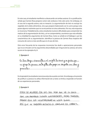 Informe para
docentes - Lectura
Ejemplo 9
En este caso, el estudiante manifiesta su desacuerdo con ambas autoras. En su justificación,
señala que Carmen Rosa propone comer solo verduras e Inés solo carne. Sin embargo, en
el caso de la segunda autora, esto es inexacto. La argumentación de Inés no excluye los
vegetales de la dieta alimenticia, sino que propone balancearla con la carne porque esta
posee algunos nutrientes que no se encuentran en otros alimentos. Por eso, esta respuesta
es incorrecta. Probablemente, estos estudiantes tuvieron dificultades para comprender los
matices de la argumentación de Inés, y al no comprenderlos, asumieron que esta refutaba
en su totalidad los argumentos de Carmen Rosa. Como se señaló en el hallazgo 2, por las
características de su argumentación, identificar la postura de Carmen Rosa respecto del
consumo de carne es más sencillo que en el caso de Inés.
Otro error frecuente de las respuestas incorrectas fue aludir a apreciaciones personales
que no se vinculan con los argumentos desarrollados por ninguna de las autoras, tal como
ocurre en los ejemplos 8 y 9.
Enelejemplo8,laestudiantemencionaestardeacuerdoconInés.Sinembargo,almomento
de justificar su postura no utiliza información de su texto: se limita a responder en función
de sus experiencias personales.
Ejemplo 8
 