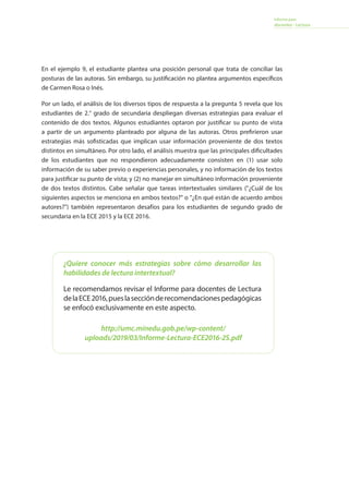 Informe para
docentes - Lectura
En el ejemplo 9, el estudiante plantea una posición personal que trata de conciliar las
posturas de las autoras. Sin embargo, su justificación no plantea argumentos específicos
de Carmen Rosa o Inés.
Por un lado, el análisis de los diversos tipos de respuesta a la pregunta 5 revela que los
estudiantes de 2.° grado de secundaria despliegan diversas estrategias para evaluar el
contenido de dos textos. Algunos estudiantes optaron por justificar su punto de vista
a partir de un argumento planteado por alguna de las autoras. Otros prefirieron usar
estrategias más sofisticadas que implican usar información proveniente de dos textos
distintos en simultáneo. Por otro lado, el análisis muestra que las principales dificultades
de los estudiantes que no respondieron adecuadamente consisten en (1) usar solo
información de su saber previo o experiencias personales, y no información de los textos
para justificar su punto de vista; y (2) no manejar en simultáneo información proveniente
de dos textos distintos. Cabe señalar que tareas intertextuales similares (¿Cuál de los
siguientes aspectos se menciona en ambos textos? o ¿En qué están de acuerdo ambos
autores?) también representaron desafíos para los estudiantes de segundo grado de
secundaria en la ECE 2015 y la ECE 2016.
¿Quiere conocer más estrategias sobre cómo desarrollar las
habilidades de lectura intertextual?
Le recomendamos revisar el Informe para docentes de Lectura
delaECE2016,pueslasecciónderecomendacionespedagógicas
se enfocó exclusivamente en este aspecto.
http://umc.minedu.gob.pe/wp-content/
uploads/2019/03/Informe-Lectura-ECE2016-2S.pdf
 