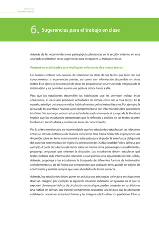 Informe para
docentes - Lectura
Sugerencias para el trabajo en clase6.
Además de las recomendaciones pedagógicas planteadas en la sección anterior, en este
apartado se plantean otras sugerencias para enriquecer su trabajo en clase.
Promueva actividades que impliquen relacionar dos o más textos.
Los buenos lectores son capaces de relacionar las ideas de los textos que leen con sus
conocimientos o experiencias previas, así como con información disponible en otros
textos. Este ejercicio de conexión de ideas les proporcionan una visión más integrada de la
información y les permiten asumir una postura crítica frente a ella.
Para que los estudiantes desarrollen las habilidades que les permitan realizar estas
conexiones, es necesario promover actividades de lectura entre dos o más textos. En la
escuela, este tipo de tareas se realiza habitualmente con los textos literarios. Por ejemplo, la
lectura de los cuentos o novelas suele complementarse con información sobre su contexto
histórico. Sin embargo, reducir estas actividades exclusivamente al campo de la literatura
impide que los estudiantes comprendan que la reflexión y análisis de los textos ocurren
también en su vida diaria y en diversas áreas de conocimiento.
Por lo antes mencionado, es recomendable que los estudiantes establezcan las relaciones
entre sus lecturas cotidianas de manera consciente. Una forma de hacerlo es proponer una
discusión sobre un tema controversial y adecuado para el grado: la enseñanza obligatoria
delquechuaenreemplazodelinglésolacelebracióndelDíaNacionaldelPolloalaBrasa,por
ejemplo. A partir de la lectura de textos sobre un mismo tema, pero con posturas diferentes,
proponga preguntas que orienten la discusión. Los estudiantes deben establecer qué
texto contiene más información relevante o cuál plantea una argumentación más sólida.
Además, proponga a los estudiantes la búsqueda de diferentes fuentes de información
complementarias, de tal forma que comprendan que cualquier tema puede ser objeto de
controversia y análisis siempre que sean abordados de forma correcta.
Además, los estudiantes deben poner en práctica sus estrategias de lectura en situaciones
diversas. Imagine, por ejemplo, la siguiente situación cotidiana: un quiosco en el que se
exponen diversos periódicos de circulación nacional que pueden presentar en sus titulares
una noticia en común. Los lectores competentes realizarán una lectura que les demande
establecer conexiones entre los titulares y las imágenes de los diversos periódicos. Ellos se
 