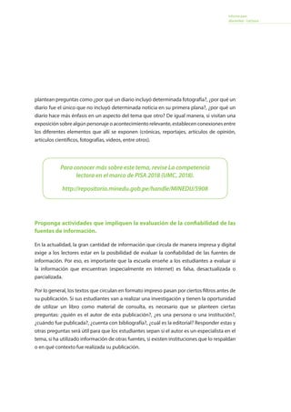 Informe para
docentes - Lectura
Para conocer más sobre este tema, revise La competencia
lectora en el marco de PISA 2018 (UMC, 2018).
http://repositorio.minedu.gob.pe/handle/MINEDU/5908
plantean preguntas como ¿por qué un diario incluyó determinada fotografía?, ¿por qué un
diario fue el único que no incluyó determinada noticia en su primera plana?, ¿por qué un
diario hace más énfasis en un aspecto del tema que otro? De igual manera, si visitan una
exposición sobre algún personaje o acontecimiento relevante, establecen conexiones entre
los diferentes elementos que allí se exponen (crónicas, reportajes, artículos de opinión,
artículos científicos, fotografías, videos, entre otros).
Proponga actividades que impliquen la evaluación de la confiabilidad de las
fuentes de información.
En la actualidad, la gran cantidad de información que circula de manera impresa y digital
exige a los lectores estar en la posibilidad de evaluar la confiabilidad de las fuentes de
información. Por eso, es importante que la escuela enseñe a los estudiantes a evaluar si
la información que encuentran (especialmente en Internet) es falsa, desactualizada o
parcializada.
Por lo general, los textos que circulan en formato impreso pasan por ciertos filtros antes de
su publicación. Si sus estudiantes van a realizar una investigación y tienen la oportunidad
de utilizar un libro como material de consulta, es necesario que se planteen ciertas
preguntas: ¿quién es el autor de esta publicación?, ¿es una persona o una institución?,
¿cuándo fue publicada?, ¿cuenta con bibliografía?, ¿cuál es la editorial? Responder estas y
otras preguntas será útil para que los estudiantes sepan si el autor es un especialista en el
tema, si ha utilizado información de otras fuentes, si existen instituciones que lo respaldan
o en qué contexto fue realizada su publicación.
 