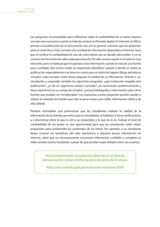 Informe para
docentes - Lectura
Las preguntas recomendadas para reflexionar sobre la confiabilidad de un texto impreso
son aún más necesarias cuando se trata de un texto en formato digital. En Internet, los filtros
previos a la publicación de un documento son, por lo general, menores que los existentes
para un texto físico. Esto, sumado a la cantidad de información disponible en Internet, hace
que el verificar la confiabilidad de uno de estos textos sea un desafío abrumador si no se
conocenlasherramientasadecuadasparahacerlo.Porello,conocerquiéneselautoresmuy
relevante, pues es habitual que no aparezca esta información cuando se trata de una fuente
poco confiable. Del mismo modo, es importante identificar cuándo o dónde se realizó la
publicación, especialmente si se tiene en cuenta que no todos los lugares (blogs, periódicos
virtuales, redes sociales, entre otros) aseguran la calidad de su información. Oriente a sus
estudiantes a responder también las siguientes preguntas: ¿qué institución respalda esta
publicación?, ¿es de un organismo estatal o privado?, ¿es reconocida académicamente y
tiene experiencia en su campo de estudio?, ¿incluye bibliografía o información sobre otras
fuentes que puedan ser corroboradas? Las respuestas a estas preguntas pueden ayudar a
reducir la cantidad de fuentes que vale la pena revisar para hallar información válida y de
alta calidad.
Plantear actividades que promuevan que los estudiantes evalúen la calidad de la
información de las fuentes permitirá que los estudiantes se habitúen a hacer verificaciones
y a discriminar entre lo que es útil a sus propósitos y lo que no lo es. Evaluar el nivel de
confiabilidad de los textos es una oportunidad para que los estudiantes estén mejor
preparados para comprender los contenidos de los textos. Por ejemplo, si un estudiante
desea conocer los beneficios del voto electrónico y requiere buscar información en
Internet, sabrá que no necesariamente encontrará información confiable o completa en
redes sociales (como Facebook), a pesar de que puedan surgir debates entre sus usuarios.
Para complementar la evidencia obtenida en el área de
Comunicación, revise el Informe para docentes de Escritura.
http://umc.minedu.gob.pe/evaluacion-muestral-2018/
 