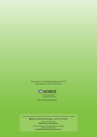 Informe para
docentes - Lectura
http://sicrece.minedu.gob.pe
SICRECESICRECE
docente_ece2018@minedu.gob.pe Telf. (01) 615-5840
Visite nuestro sitio web:
http://umc.minedu.gob.pe
Oficina de Medición de la Calidad de los Aprendizajes
Ministerio de Educación
Calle Morelli 109, San Borja, Lima 41, Perú.
Si usted tiene alguna consulta o comentario sobre este informe, comuníquese con nosotros:
Para acceder a los resultados generales de la ECE,
puede ingresar al sitio web del Sicrece.
 
