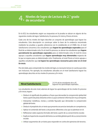 Informe para
docentes - Lectura
	 Deducir el significado de palabras o frases que demandan la comprensión global del
texto a partir de pistas distantes entre sí y que contienen información muy semejante.
	 Interpretar metáforas, ironías y sentido figurado que demandan la comprensión
global del texto.
	 Deducir el propósito de un texto que presenta secuencias textuales en competencia.
	 Aplicar el contenido del texto a situaciones diferentes a las que se plantean en él.
	 Reflexionar sobre aspectos formales del texto a partir de su conocimiento escolar.
	 Explicarelaportedeunapartedeltextoasusentidoglobalapartirdesuconocimiento
escolar.
	 Utilizar argumentos de un texto para responder en contra de opiniones de terceros.
Nivel Satisfactorio
Los estudiantes de este nivel, además de lograr los aprendizajes de los niveles En proceso
y En inicio, logran:
En la ECE, los estudiantes según sus respuestas en la prueba se ubican en alguno de los
siguientes niveles de logro: Satisfactorio, En proceso, En inicio y Previo al inicio.
Cada uno de los niveles de logro describe un conjunto de aprendizajes que logran los
estudiantes. Esta descripción se construye sobre la base de la evidencia encontrada
mediante las pruebas y guarda coherencia con lo establecido en el CNEB. Así, el nivel
Satisfactorio concentra a los estudiantes que logran los aprendizajes esperados para el
final de un determinado ciclo. En el nivel En proceso, se ubican los estudiantes que logran
parcialmente los aprendizajes esperados para un determinado ciclo. El nivel En inicio
agrupa a aquellos estudiantes que logran aprendizajes muy elementales respecto de
lo que se espera para un determinado ciclo. Finalmente, el nivel Previo al inicio agrupa a
aquellos estudiantes que no logran los aprendizajes necesarios para estar en el nivel
En inicio.
Por otro lado, para comprender los niveles de logro, es necesario tomar en cuenta que estos
son inclusivos. Por ejemplo, los estudiantes ubicados en el nivel Satisfactorio logran los
aprendizajes descritos en los niveles En proceso y En inicio.
Niveles de logro de Lectura de 2.° grado
de secundaria4.
21,9 % de los estudiantes de su IE
lograron los aprendizajes esperados.
 