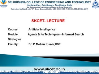 SRI KRISHNA COLLEGE OF ENGINEERING AND TECHNOLOGY
Kuniamuthur, Coimbatore, Tamilnadu, India
An Autonomous Institution, Affiliated to Anna University,
Accredited by NAAC with “A” Grade & Accredited by NBA (CSE, ECE, IT, MECH ,EEE, CIVIL& MCT)
SKCET- LECTURE
Course: Artificial Intelligence
Module: Agents & Its Techniques - Informed Search
Strategies
Faculty : Dr. P. Mohan Kumar,CSE
www.skcet.ac.in
SKCET- EEE MEASUREMENTS
AND INSTRUMENTATION
 