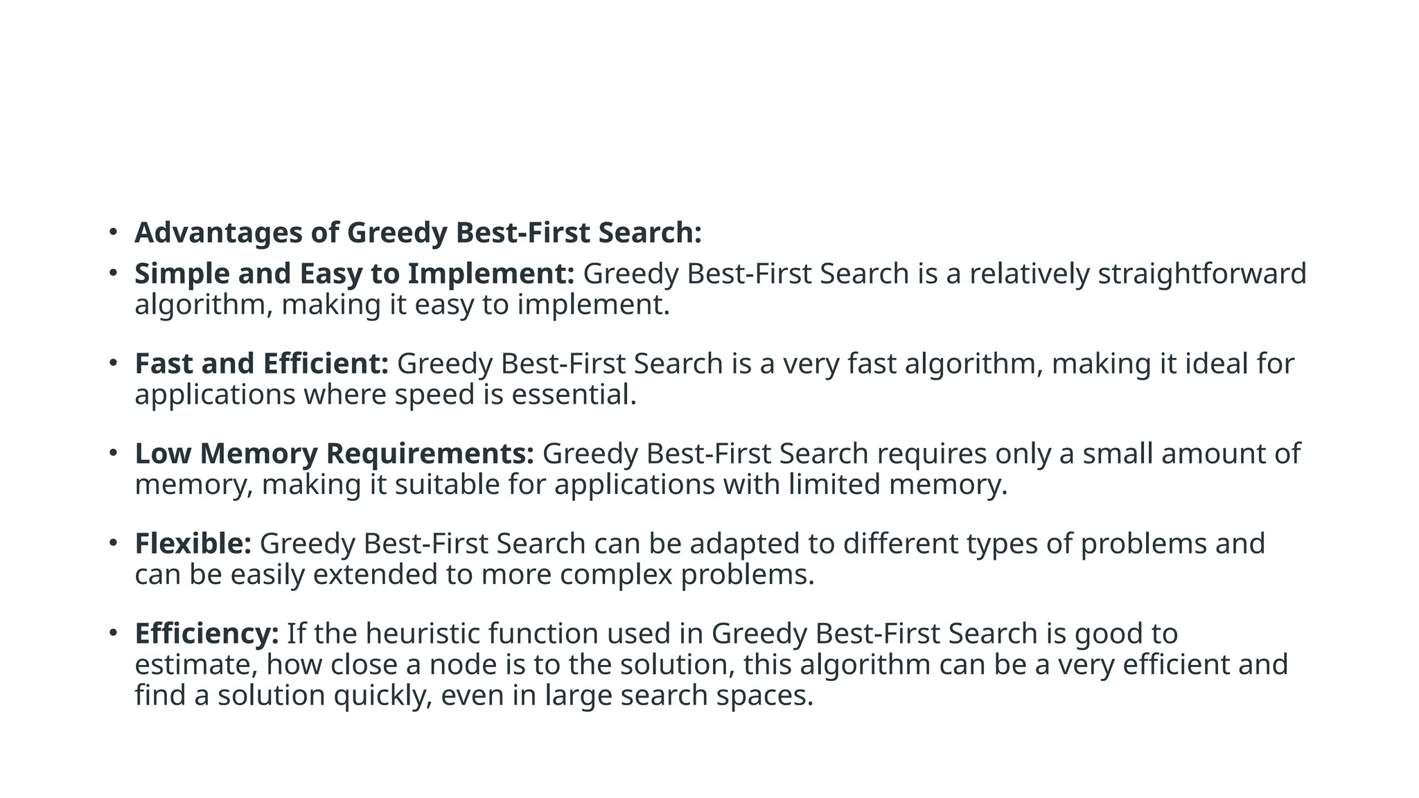 • Advantages of Greedy Best-First Search: • Simple and Easy to Implement: Greedy Best-First Search is a relatively straightforward algorithm, making it easy to implement. • Fast and Efficient: Greedy Best-First Search is a very fast algorithm, making it ideal for applications where speed is essential. • Low Memory Requirements: Greedy Best-First Search requires only a small amount of memory, making it suitable for applications with limited memory. • Flexible: Greedy Best-First Search can be adapted to different types of problems and can be easily extended to more complex problems. • Efficiency: If the heuristic function used in Greedy Best-First Search is good to estimate, how close a node is to the solution, this algorithm can be a very efficient and find a solution quickly, even in large search spaces. 