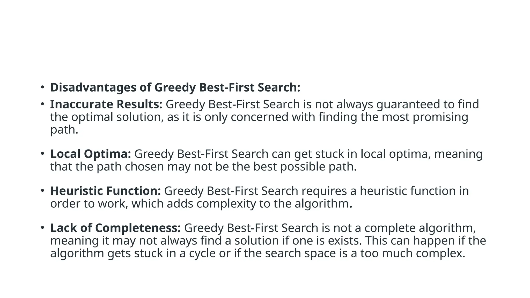 • Disadvantages of Greedy Best-First Search: • Inaccurate Results: Greedy Best-First Search is not always guaranteed to find the optimal solution, as it is only concerned with finding the most promising path. • Local Optima: Greedy Best-First Search can get stuck in local optima, meaning that the path chosen may not be the best possible path. • Heuristic Function: Greedy Best-First Search requires a heuristic function in order to work, which adds complexity to the algorithm. • Lack of Completeness: Greedy Best-First Search is not a complete algorithm, meaning it may not always find a solution if one is exists. This can happen if the algorithm gets stuck in a cycle or if the search space is a too much complex. 
