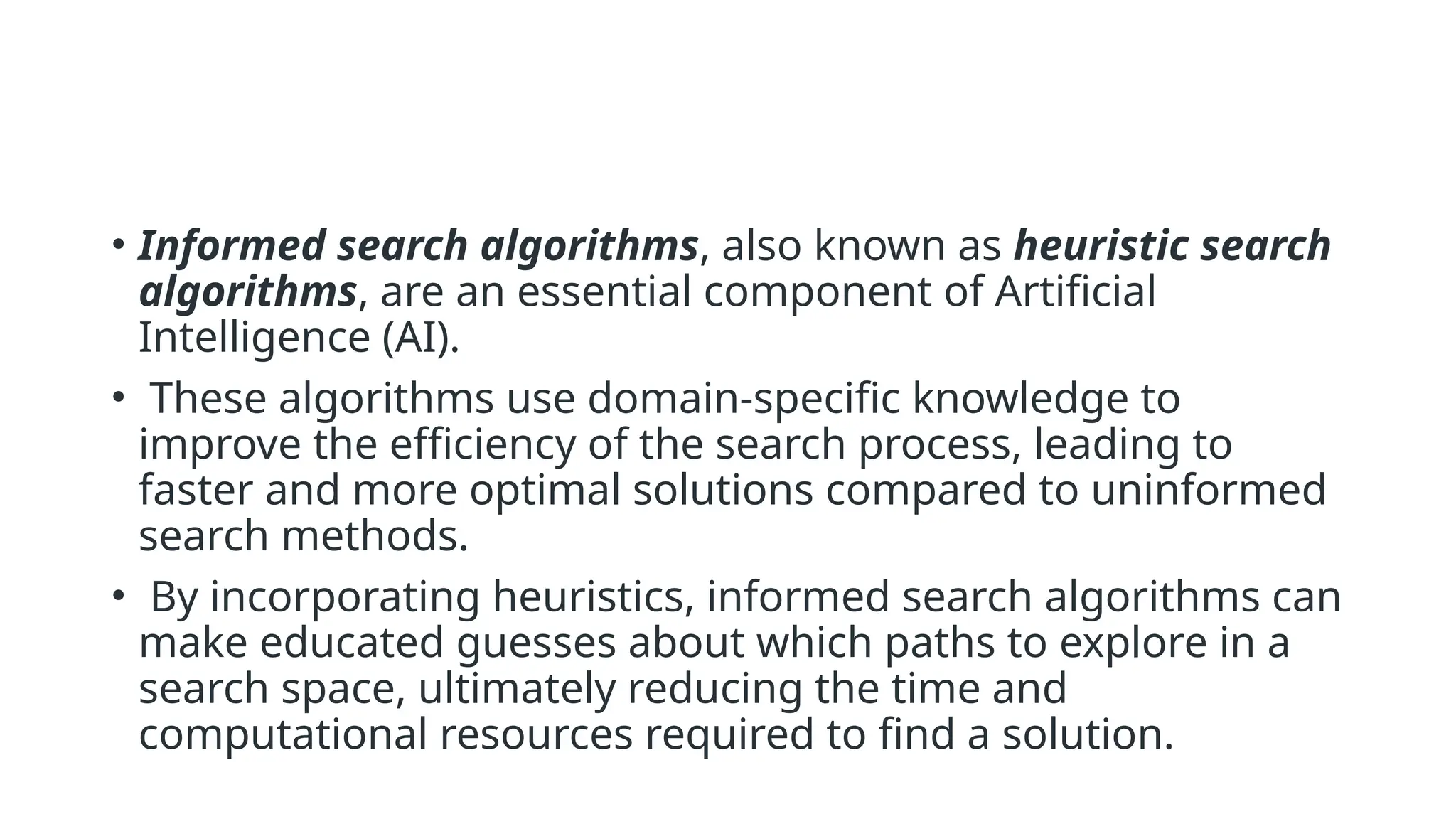 • Informed search algorithms, also known as heuristic search algorithms, are an essential component of Artificial Intelligence (AI). • These algorithms use domain-specific knowledge to improve the efficiency of the search process, leading to faster and more optimal solutions compared to uninformed search methods. • By incorporating heuristics, informed search algorithms can make educated guesses about which paths to explore in a search space, ultimately reducing the time and computational resources required to find a solution. 