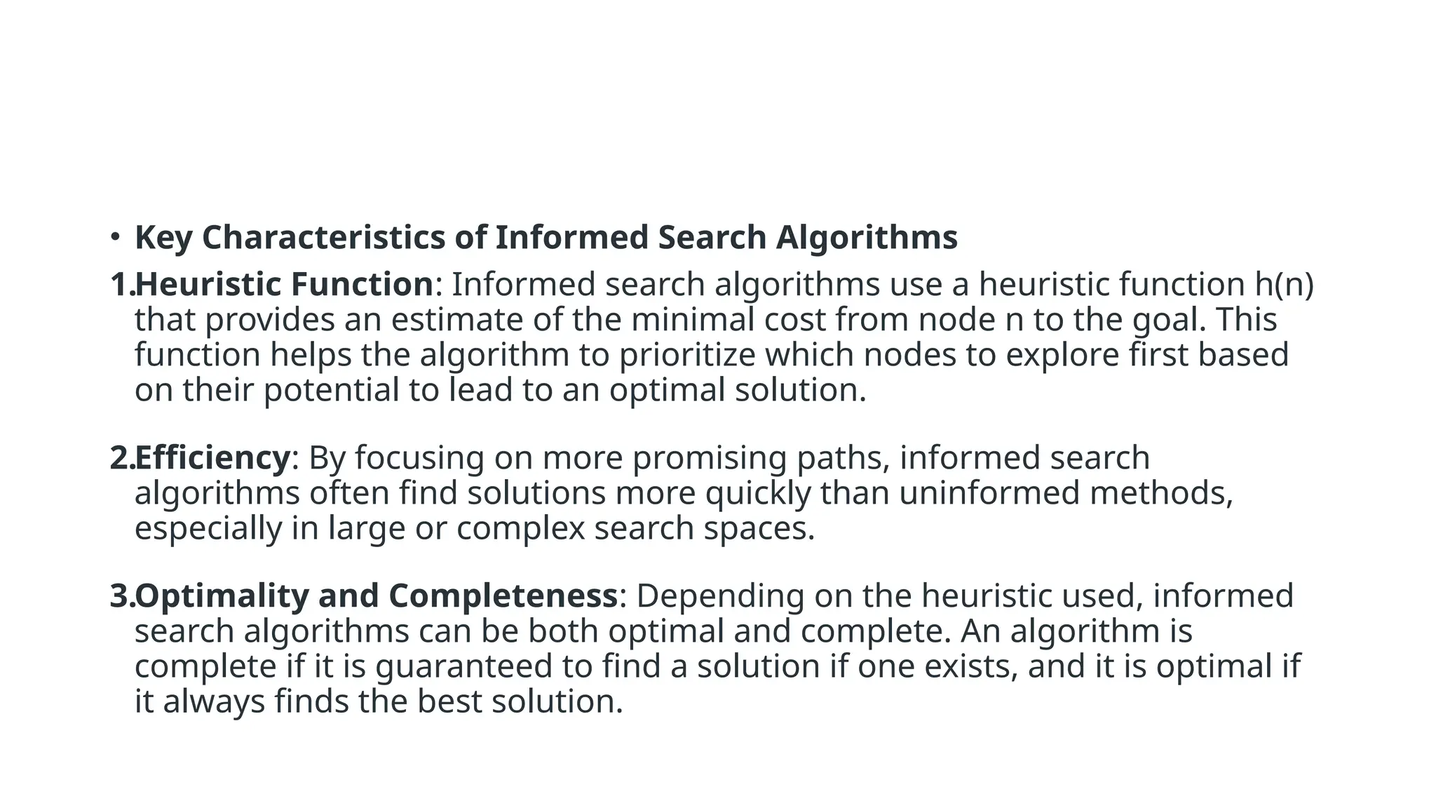 • Key Characteristics of Informed Search Algorithms 1.Heuristic Function: Informed search algorithms use a heuristic function h(n) that provides an estimate of the minimal cost from node n to the goal. This function helps the algorithm to prioritize which nodes to explore first based on their potential to lead to an optimal solution. 2.Efficiency: By focusing on more promising paths, informed search algorithms often find solutions more quickly than uninformed methods, especially in large or complex search spaces. 3.Optimality and Completeness: Depending on the heuristic used, informed search algorithms can be both optimal and complete. An algorithm is complete if it is guaranteed to find a solution if one exists, and it is optimal if it always finds the best solution. 