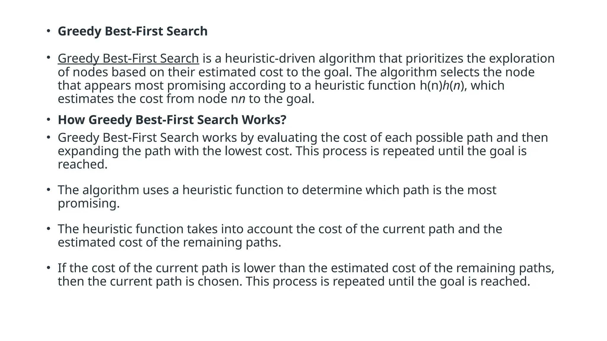 • Greedy Best-First Search • Greedy Best-First Search is a heuristic-driven algorithm that prioritizes the exploration of nodes based on their estimated cost to the goal. The algorithm selects the node that appears most promising according to a heuristic function h(n)h(n), which estimates the cost from node nn to the goal. • How Greedy Best-First Search Works? • Greedy Best-First Search works by evaluating the cost of each possible path and then expanding the path with the lowest cost. This process is repeated until the goal is reached. • The algorithm uses a heuristic function to determine which path is the most promising. • The heuristic function takes into account the cost of the current path and the estimated cost of the remaining paths. • If the cost of the current path is lower than the estimated cost of the remaining paths, then the current path is chosen. This process is repeated until the goal is reached. 
