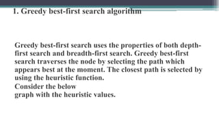 1. Greedy best-first search algorithm
Greedy best-first search uses the properties of both depth-
first search and breadth-first search. Greedy best-first
search traverses the node by selecting the path which
appears best at the moment. The closest path is selected by
using the heuristic function.
Consider the below
graph with the heuristic values.
 