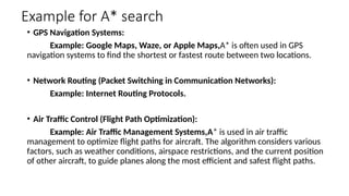 Example for A* search
• GPS Navigation Systems:
Example: Google Maps, Waze, or Apple Maps,A* is often used in GPS
navigation systems to find the shortest or fastest route between two locations.
• Network Routing (Packet Switching in Communication Networks):
Example: Internet Routing Protocols.
• Air Traffic Control (Flight Path Optimization):
Example: Air Traffic Management Systems,A* is used in air traffic
management to optimize flight paths for aircraft. The algorithm considers various
factors, such as weather conditions, airspace restrictions, and the current position
of other aircraft, to guide planes along the most efficient and safest flight paths.
 
