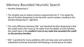 Memory Bounded Heuristic Search
• Iterative Deepening A*
• The simplest way to reduce memory requirements for A* is to adapt the
idea of iterative deepening to the heuristic search context, resulting in the
iterative-deepening A* algorithm
• The main difference between IDA* and standard iterative deepening is that
the cutoff used is the f-cost (g +h) rather than the depth; at each iteration,
the cutoff value is the smallest f-cost of any node that exceeded the cutoff
on the previous iteration
• IDA* is practical for many problems with unit step costs and avoids the
substantial overhead associated with keeping a sorted queue of nodes.
 