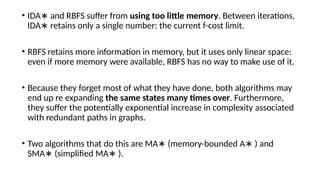 • IDA and RBFS suffer from
∗ using too little memory. Between iterations,
IDA retains only a single number: the current f-cost limit.
∗
• RBFS retains more information in memory, but it uses only linear space:
even if more memory were available, RBFS has no way to make use of it.
• Because they forget most of what they have done, both algorithms may
end up re expanding the same states many times over. Furthermore,
they suffer the potentially exponential increase in complexity associated
with redundant paths in graphs.
• Two algorithms that do this are MA (memory-bounded A ) and
∗ ∗
SMA (simplified MA ).
∗ ∗
 