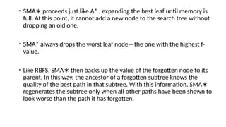 • SMA proceeds just like A* , expanding the best leaf until memory is
∗
full. At this point, it cannot add a new node to the search tree without
dropping an old one.
• SMA* always drops the worst leaf node—the one with the highest f-
value.
• Like RBFS, SMA then backs up the value of the forgotten node to its
∗
parent. In this way, the ancestor of a forgotten subtree knows the
quality of the best path in that subtree. With this information, SMA∗
regenerates the subtree only when all other paths have been shown to
look worse than the path it has forgotten.
 