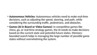 • Autonomous Vehicles: Autonomous vehicles need to make real-time
decisions, such as adjusting the speed, steering, and path, while
considering the surrounding traffic, pedestrians, and obstacles.
• Games (AI in Board or Video Games): In competitive games like
chess, go, or real-time strategy games, the AI needs to make decisions
based on the current state and potential future states. Memory-
bounded search helps in managing the large number of possible game
states without overwhelming the system.
 