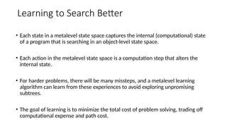 Learning to Search Better
• Each state in a metalevel state space captures the internal (computational) state
of a program that is searching in an object-level state space.
• Each action in the metalevel state space is a computation step that alters the
internal state.
• For harder problems, there will be many missteps, and a metalevel learning
algorithm can learn from these experiences to avoid exploring unpromising
subtrees.
• The goal of learning is to minimize the total cost of problem solving, trading off
computational expense and path cost.
 