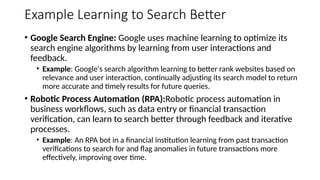 Example Learning to Search Better
• Google Search Engine: Google uses machine learning to optimize its
search engine algorithms by learning from user interactions and
feedback.
• Example: Google's search algorithm learning to better rank websites based on
relevance and user interaction, continually adjusting its search model to return
more accurate and timely results for future queries.
• Robotic Process Automation (RPA):Robotic process automation in
business workflows, such as data entry or financial transaction
verification, can learn to search better through feedback and iterative
processes.
• Example: An RPA bot in a financial institution learning from past transaction
verifications to search for and flag anomalies in future transactions more
effectively, improving over time.
 