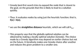 • Greedy best-first search tries to expand the node that is closest to
the goal, on the grounds that this is likely to lead to a solution
quickly.
• Thus, it evaluates nodes by using just the heuristic function; that is,
f(n) = h(n).
• we use the straightline distance heuristic, which we will call hSLD.
• This property says that the globally optimal solution can be
obtained by making a locally optimal solution (Greedy). The choice
made by a Greedy algorithm may depend on earlier choices but not
on the future. It iteratively makes one Greedy choice after another
and reduces the given problem to a smaller one.
 