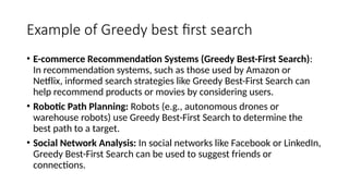 Example of Greedy best first search
• E-commerce Recommendation Systems (Greedy Best-First Search):
In recommendation systems, such as those used by Amazon or
Netflix, informed search strategies like Greedy Best-First Search can
help recommend products or movies by considering users.
• Robotic Path Planning: Robots (e.g., autonomous drones or
warehouse robots) use Greedy Best-First Search to determine the
best path to a target.
• Social Network Analysis: In social networks like Facebook or LinkedIn,
Greedy Best-First Search can be used to suggest friends or
connections.
 