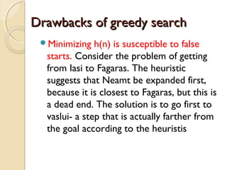 Drawbacks of greedy searchDrawbacks of greedy search
Minimizing h(n) is susceptible to false
starts. Consider the problem of getting
from Iasi to Fagaras. The heuristic
suggests that Neamt be expanded first,
because it is closest to Fagaras, but this is
a dead end. The solution is to go first to
vaslui- a step that is actually farther from
the goal according to the heuristis
 