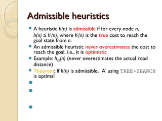 Admissible heuristicsAdmissible heuristics
 A heuristic h(n) is admissible if for every node n,
h(n) ≤ h*
(n), where h*
(n) is the true cost to reach the
goal state from n.
 An admissible heuristic never overestimates the cost to
reach the goal, i.e., it is optimistic
 Example: hSLD(n) (never overestimates the actual road
distance)
 Theorem: If h(n) is admissible, A*
using TREE-SEARCH
is optimal



 