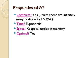 Properties of A*Properties of A*
Complete? Yes (unless there are infinitely
many nodes with f ≤ f(G) )
Time? Exponential
Space? Keeps all nodes in memory
Optimal? Yes
 