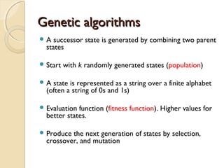 Genetic algorithmsGenetic algorithms
 A successor state is generated by combining two parent
states
 Start with k randomly generated states (population)
 A state is represented as a string over a finite alphabet
(often a string of 0s and 1s)
 Evaluation function (fitness function). Higher values for
better states.
 Produce the next generation of states by selection,
crossover, and mutation
 