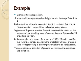 ExampleExample
 Example: 8 queens problem.
A state could be represented as 8 digits each in the range from 1 to
8
Each state is rated by the evaluation function or fitness function. A
Fitness function returns higher values for better states.
Suppose for 8 queens problem fitness function will be based on the
number of non attacking pairs of queens. Suppose fitness value 28
provides a solution.
In the example, the values of 4 states are 24,23, 20 and 11 and for
this variant of genetic algorithm the probability of being chosen a
state for reproducing is directly proportional to be fitness score.
The next steps are selection of parents for reproducing, crossover
and mutation.
 