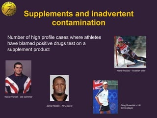 Supplements and inadvertent contamination Number of high profile cases where athletes have blamed positive drugs test on a supplement product Hans Knauss – Austrian skier Kicker Vencill – US swimmer Greg Rusedski – UK tennis player Jamar Nesbit – NFL player 