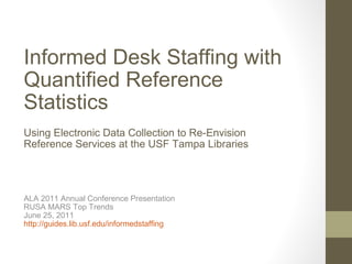 Informed Desk Staffing with Quantified Reference Statistics Using Electronic Data Collection to Re-Envision Reference Services at the USF Tampa Libraries ALA 2011 Annual Conference Presentation RUSA MARS Top Trends June 25, 2011 http://guides.lib.usf.edu/informedstaffing   