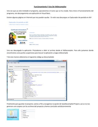 Funcionamiento Y Uso De VbDecompiler

Una vez que ya está instalado el programa, ejecutaremos el icono que se ha creado .Para mirar el funcionamiento del
programa, nos descargaremos una aplicación en Visual Basic.

Existen algunas páginas en Internet que nos pueden ayudar. En este caso descargue un Capturador de pantalla en AVI




Una vez descargado la aplicación. Procedemos a Abrir el archivo desde el VbDecompiler. Para ello pulsamos donde
encontramos unos puntos suspensivos para buscar la aplicación y luego enDecompile

Y de esta manera obtenemos el siguiente código ya descompilado




Finalmente para guardar el proyecto, vamos a File y escogemos la opción de SaveDecompiled Project y así se no nos
generara una carpeta con los archivos del proyecto y hemos concluido satisfactoriamente
 