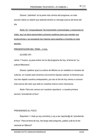 PROGRAMA TELEVISIVO « D´CABEZA »
 

       Dzoara: “patrañas” es la parte más cómica del programa, en esta

sección habrá un sketch que además tendrá un mensaje acerca del tema del

día.

       Karla: En “rompecabezas” Se transmitirán cortometrajes y creaciones en

video, aquí se dará oportunidad a jóvenes creativos para que manden sus

producciones y se escogerán las mejores para pasarlas e incluirlas en esta

sección.

PRESENTACIÓN DEL TEMA: - 2 min.

       (CLOSE UP)

Jaime: Y bueno, ya para entrar con lo del programa de hoy, el tema es “La

cultura Mexicana”.

       Dzoara: (platicar que) La cultura de México es en realidad un mosaico de

culturas, en nuestro país tenemos una enorme riqueza cultural, la herencia que

nos han dejado nuestros antepasados, por eso el día de hoy vamos a conocer

más acerca del valor que está en nuestras manos como mexicanos.

       Karla: Para eso vamos con nuestros reporteros a nuestra primera

sección “prendiendo el foco”.




PRENDIENDO EL FOCO

       Reportero 1: Hola yo soy (nombre) y voy a ser reporter@ de “prendiendo

el foco”. Para el tema de hoy, les tengo esta pregunta ¿sabes cuál es el día

nacional en México?


DZOARA IVETTE CAMACHO RODRÍGUEZ                                             31/56 
 
