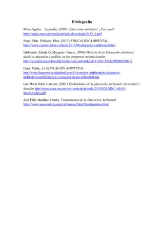 Bibliografía
Meza-Aguilar, Leonardo, (1992) Educación ambiental. ¿Para qué?
https://static.nuso.org/media/articles/downloads/2183_1.pdf
Jorge Alirio Peñaloza Páez, (2017) EDUCACIÓN AMBIENTAL
https://www.eumed.net/rev/atlante/2017/08/educacion-ambiental.html
Ildebrando Zabala G, Margarita García, (2008) Historia de la Educación Ambiental
desde su discusión y análisis en los congresos internacionales
http://ve.scielo.org/scielo.php?script=sci_arttext&pid=S1010-29142008000100011
Línea Verde, LA EDUCACIÓN AMBIENTAL
http://www.lineaverdeciudadreal.com/lv/consejos-ambientales/educacion-
ambiental/sensibilizacion-y-concienciacion-ambiental.asp
Luz María Nieto Caraveo, (2001) Modalidades de la educación ambiental: diversidad y
desafíos http://www.anea.org.mx/wp-content/uploads/2015/02/LMNC-AI-01-
ModEALibro.pdf
José Félix Martínez Huerta, Fundamentos de la Educación Ambiental
https://www.unescoetxea.org/ext/manual/html/fundamentos.html
 