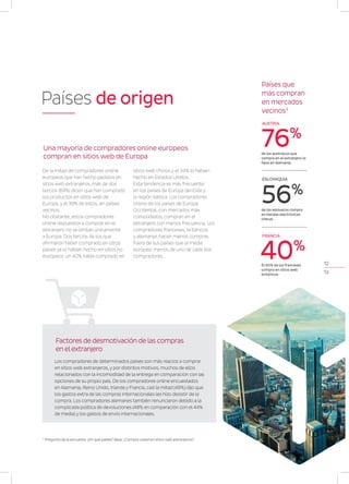 12
13
AUSTRIA
ESLOVAQUIA
de los eslovacos compra
en tiendas electrónicas
checas
56%
de los austríacos que
compra en el extranjero lo
hace en Alemania
76%
FRANCIA
El 40% de los franceses
compra en sitios web
británicos
40%
Países que
más compran
en mercados
vecinos3
Países de origen
De la mitad de compradores online
europeos que han hecho pedidos en
sitios web extranjeros, más de dos
tercios (69%) dicen que han comprado
los productos en sitios web de
Europa, y el 39% de estos, en países
vecinos.
No obstante, estos compradores
online dispuestos a comprar en el
extranjero no se limitan únicamente
a Europa. Dos tercios de los que
afirmaron haber comprado en otros
países ya lo habían hecho en sitios no
europeos: un 40% había comprado en
sitios web chinos y el 34% lo habían
hecho en Estados Unidos.
Esta tendencia es más frecuente
en los países de Europa del Este y
la región báltica. Los compradores
online de los países de Europa
Occidental, con mercados más
consolidados, compran en el
extranjero con menos frecuencia. Los
compradores franceses, británicos
y alemanes hacen menos compras
fuera de sus países que la media
europea: menos de uno de cada dos
compradores.
Una mayoría de compradores online europeos
compran en sitios web de Europa
Los compradores de determinados países son más reacios a comprar
en sitios web extranjeros, y por distintos motivos, muchos de ellos
relacionados con la incomodidad de la entrega en comparación con las
opciones de su propio país. De los compradores online encuestados
en Alemania, Reino Unido, Irlanda y Francia, casi la mitad (49%) dijo que
los gastos extra de las compras internacionales les hizo desistir de la
compra. Los compradores alemanes también renunciaron debido a la
complicada política de devoluciones (48% en comparación con el 44%
de media) y los gastos de envío internacionales.
Factores de desmotivación de las compras
en el extranjero
3
Pregunta de la encuesta: ¿En qué países? Base: ¿Compra usted en sitios web extranjeros?
 