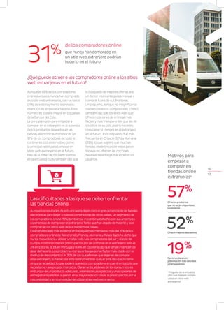 16
17
Aunque el 48% de los compradores
online europeos nunca han comprado
en sitios web extranjeros, casi un tercio
(31%) de este segmento expresa su
intención de empezar a hacerlo. Este
número es todavía mayor en los países
de la Europa del Este.
La principal razón para empezar a
comprar en el extranjero es la ausencia
de los productos deseados en las
tiendas electrónicas domésticas: un
57% de los compradores de todo el
continente citó este motivo como
la principal razón para comprar en
sitios web extranjeros en el futuro.
Más de la mitad de los participantes
en la encuesta (52%) también dijo que
la búsqueda de mejores ofertas era
un factor motivante para empezar a
comprar fuera de sus fronteras.
Un pequeño, aunque no insignificante
número de estos compradores —19%—
también dijo que los sitios web que
ofrecen opciones de entrega más
fáciles y más transparentes que las de
los sitios de su país, podría hacerles
considerar la compra en el extranjero
en el futuro. Esta respuesta fue más
frecuente en Croacia (32%) y Rumanía
(29%), lo que sugiere que muchas
tiendas electrónicas de estos países
todavía no ofrecen las opciones
flexibles de entrega que esperan los
usuarios.
¿Qué puede atraer a los compradores online a los sitios
web extranjeros en el futuro?
de los compradores online
que nunca han comprado en
un sitio web extranjero podrían
hacerlo en el futuro31%
Opciones de envío
y devolución más sencillas
y transparentes
19%
Ofrecen productos
que no están disponibles
localmente
57%
Ofrecenmejoresdescuentos
52%
Motivos para
empezar a
comprar en
tiendas online
extranjeras2
Aunque los resultados de esta encuesta dejan claro elgran potencialde lastiendas
electrónicas para llegara nuevos compradores de otros países, un segmento de
los compradores online (12%)también se mostró insatisfecho con sus anteriores
experiencias de compra en elextranjero.Tanto que han dejado de hacerloysolo
compran en los sitiosweb de sus respectivos países.
Estatendencia es más evidente en los siguientes mercados: más del15% de los
compradores online de Reino Unido, Francia,AlemaniayPaíses Bajos ha dicho que
nunca másvolvería a utilizarun sitioweb. Los compradores delsuryeleste de
Europa mostraron menos preocupación porlas compras en elextranjero: solo el
2% en Estonia, el3% en Portugalyel4% en Eslovenia dijo quetenían intención de
dejarde hacerlo. Los problemas con las entregas son elfactormás citado como
motivo de descontento. Un 30% de los que afirman que dejarían de comprar
en elextranjero, lo harían poresta razón, mientras que un 24% dijo que notenía
ninguna necesidad, lo que sugiere que estos compradores encuentrantodo lo que
necesitan en sus propios mercados. Claramente, eldeseo de los consumidores
en Europa de un producto adecuado, además de unos preciosyunas opciones de
entregatransparentes superan, en la mayoría de los casos, la preocupación porla
inaccesibilidadyla incomodidad de utilizarsitiosweb extranjeros.
Las dificultades a las que se deben enfrentar
las tiendas online
1
Pregunta de la encuesta:
¿Por qué motivos compra
usted en sitios web
extranjeros?
 