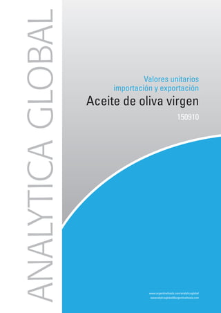 ANALYTICA GLOBAL
                                 Valores unitarios
                        importación y exportación
                   Aceite de oliva virgen
                                                       150910




                                  www.argentinefoods.com/analyticaglobal
                                   aseanalyticaglobal@argentinefoods.com
 