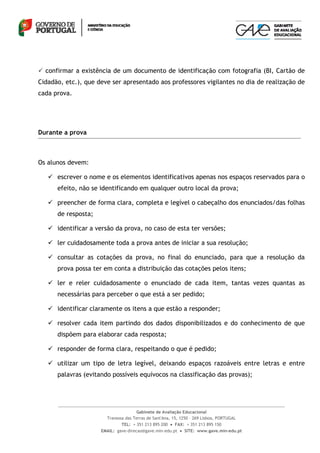  confirmar a existência de um documento de identificação com fotografia (BI, Cartão de
Cidadão, etc.), que deve ser apresentado aos professores vigilantes no dia de realização de
cada prova.




Durante a prova



Os alunos devem:

    escrever o nome e os elementos identificativos apenas nos espaços reservados para o
      efeito, não se identificando em qualquer outro local da prova;

    preencher de forma clara, completa e legível o cabeçalho dos enunciados/das folhas
      de resposta;

    identificar a versão da prova, no caso de esta ter versões;

    ler cuidadosamente toda a prova antes de iniciar a sua resolução;

    consultar as cotações da prova, no final do enunciado, para que a resolução da
      prova possa ter em conta a distribuição das cotações pelos itens;

    ler e reler cuidadosamente o enunciado de cada item, tantas vezes quantas as
      necessárias para perceber o que está a ser pedido;

    identificar claramente os itens a que estão a responder;

    resolver cada item partindo dos dados disponibilizados e do conhecimento de que
      dispõem para elaborar cada resposta;

    responder de forma clara, respeitando o que é pedido;

    utilizar um tipo de letra legível, deixando espaços razoáveis entre letras e entre
      palavras (evitando possíveis equívocos na classificação das provas);




                                      Gabinete de Avaliação Educacional
                       Travessa das Terras de Sant'Ana, 15, 1250 – 269 Lisboa, PORTUGAL
                              TEL: + 351 213 895 200  FAX: + 351 213 895 150
                     EMAIL: gave-direcao@gave.min-edu.pt  SITE: www.gave.min-edu.pt
 